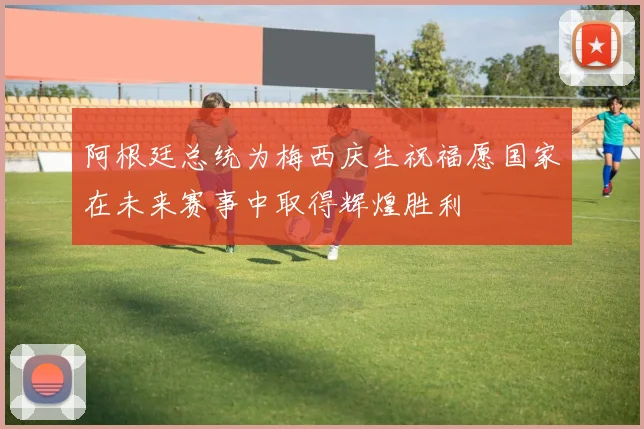 阿根廷总统为梅西庆生祝福愿国家在未来赛事中取得辉煌胜利