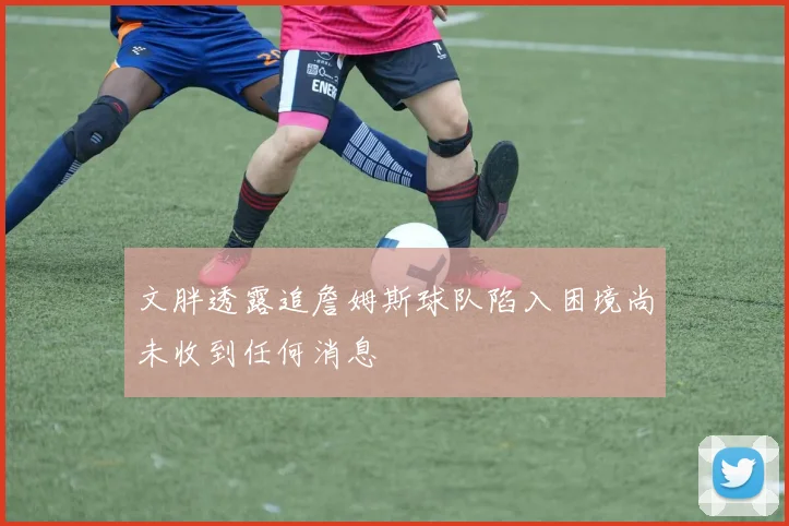 文胖透露追詹姆斯球队陷入困境尚未收到任何消息