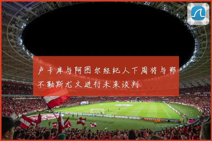 卢卡库与阿图尔经纪人下周将与那不勒斯尤文进行未来谈判