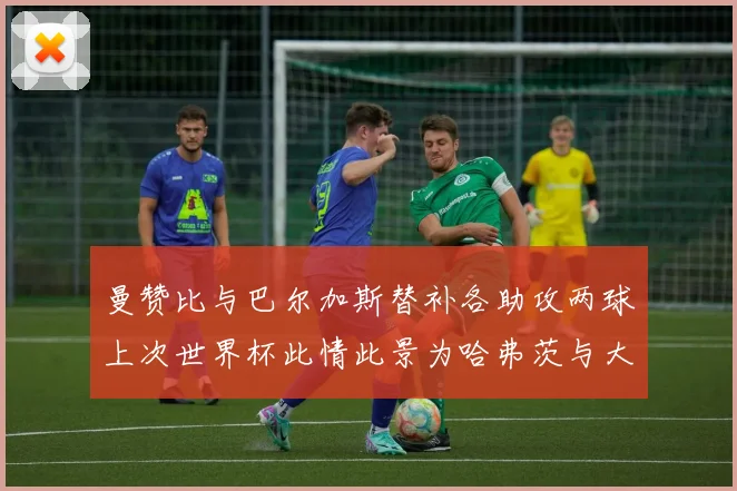 曼赞比与巴尔加斯替补各助攻两球上次世界杯此情此景为哈弗茨与大菲尔