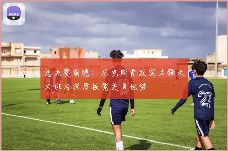 总决赛前瞻：尼克斯首发实力强大文班与深厚板凳更具优势