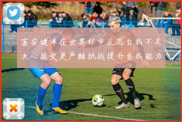 富安健洋在世界杯中反思自我不足决心接受更严酷挑战提升自我能力