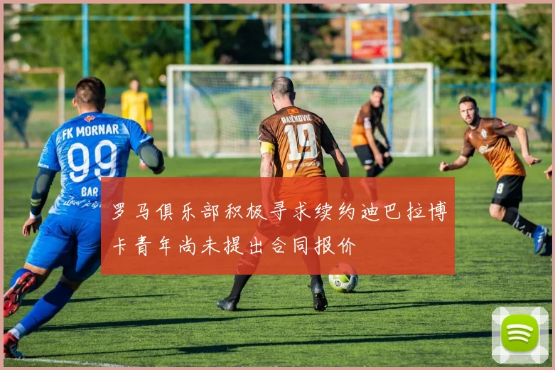 罗马俱乐部积极寻求续约迪巴拉博卡青年尚未提出合同报价