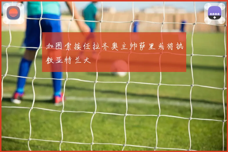 加图索接任拉齐奥主帅萨里或将执教亚特兰大
