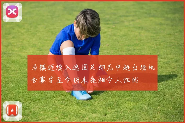马镇连续入选国足却无中超出场机会赛季至今仍未亮相令人担忧