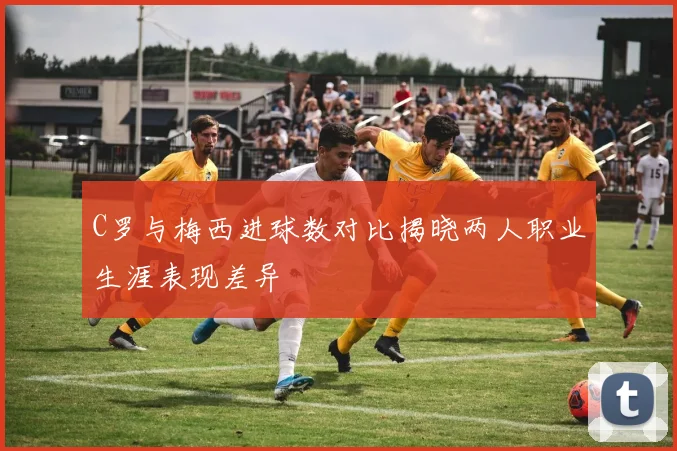 C罗与梅西进球数对比揭晓两人职业生涯表现差异