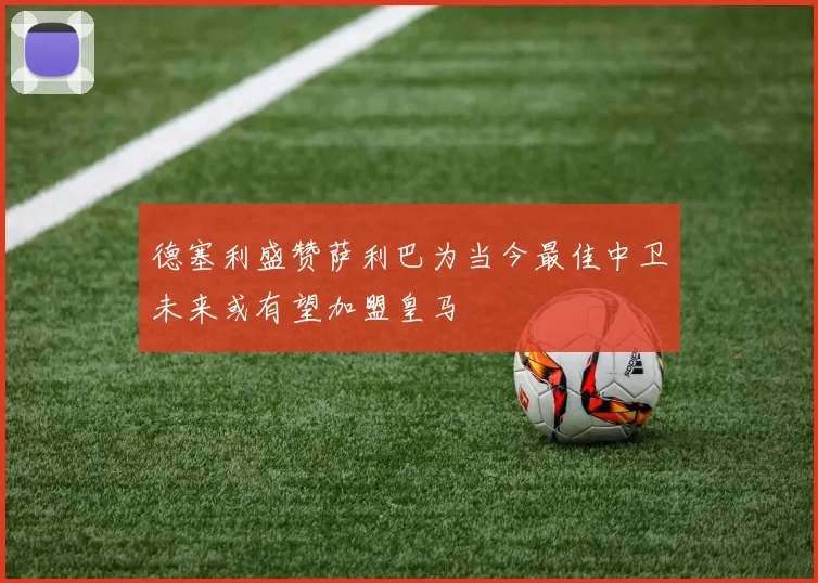 德塞利盛赞萨利巴为当今最佳中卫未来或有望加盟皇马