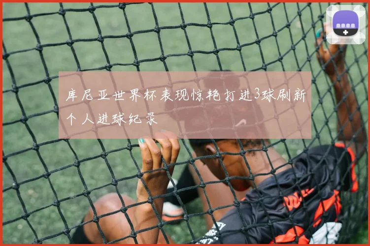 库尼亚世界杯表现惊艳打进3球刷新个人进球纪录