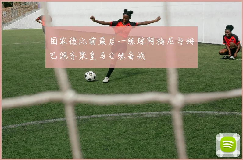 国家德比前最后一练琼阿梅尼与姆巴佩齐聚皇马合练备战