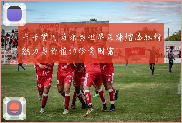 卡卡赞内马尔为世界足球增添独特魅力与价值的珍贵财富