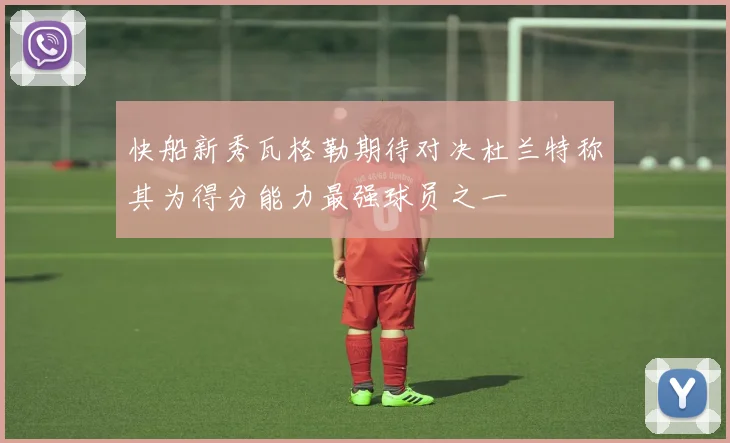 快船新秀瓦格勒期待对决杜兰特称其为得分能力最强球员之一