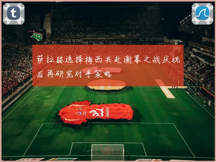 萨拉赫选择梅西共赴谢幕之战庆祝后再研究对手策略