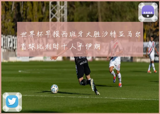 世界杯早报西班牙大胜沙特亚马尔首球比利时十人平伊朗