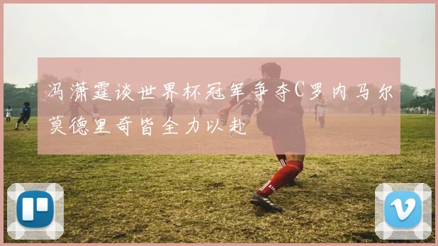 冯潇霆谈世界杯冠军争夺C罗内马尔莫德里奇皆全力以赴