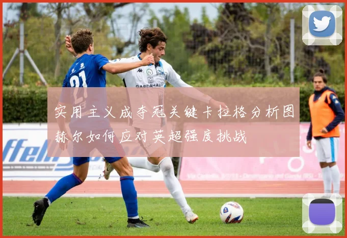 实用主义成夺冠关键卡拉格分析图赫尔如何应对英超强度挑战