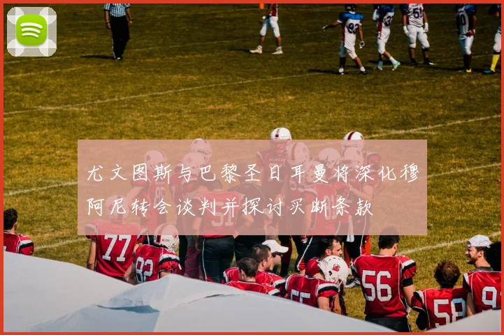 尤文图斯与巴黎圣日耳曼将深化穆阿尼转会谈判并探讨买断条款